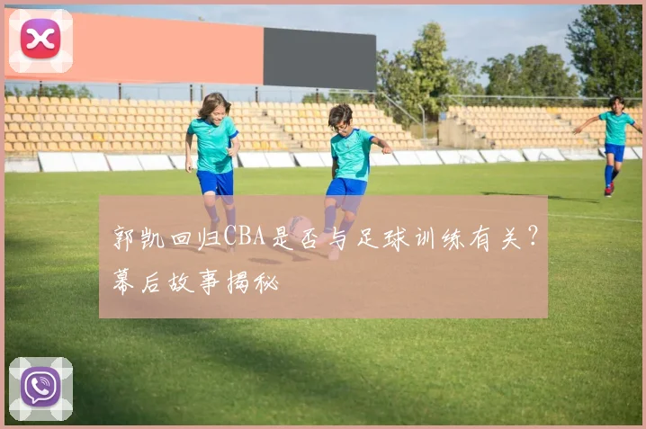 郭凯回归CBA是否与足球训练有关？幕后故事揭秘