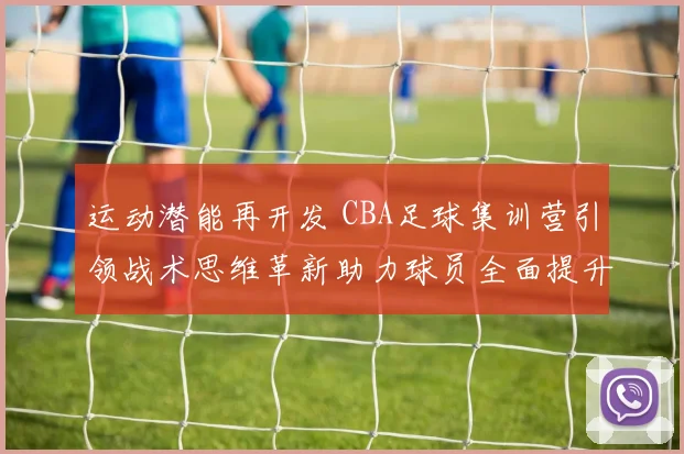 运动潜能再开发 CBA足球集训营引领战术思维革新助力球员全面提升